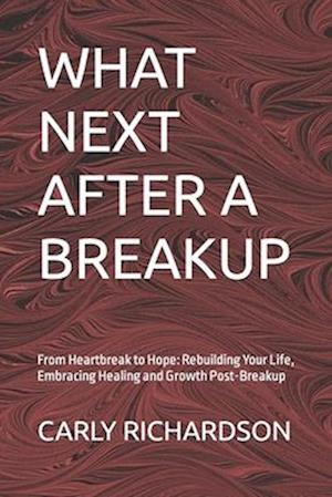 WHAT NEXT AFTER A BREAKUP: From Heartbreak to Hope: Rebuilding Your Life, Embracing Healing and Growth Post-Breakup