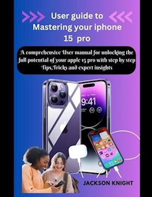 User guide to Mastering your iphone 15 pro : A comprehensive User manual for unlocking the full potential of your apple 15 pro with step by step Tips,