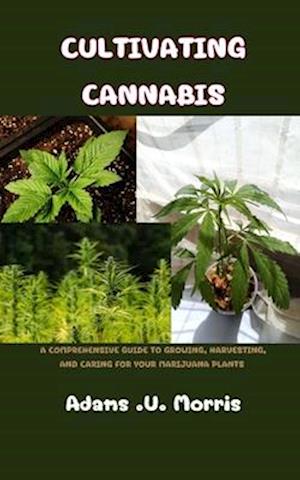 Cultivating Cannabis : A Comprehensive Guide to Growing, Harvesting, and Caring for Your Marijuana Plants