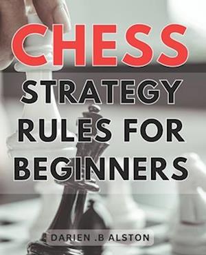 Chess Strategy Rules For Beginners: Mastering the Game: Essential Tactics and Strategies to Dominate the Chessboard for Novice Players