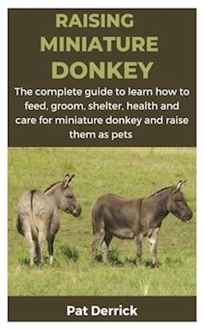 RAISING MINIATURE DONKEY : The complete guide to learn how to feed, groom, shelter, health and care for miniature donkey and raise them as pets