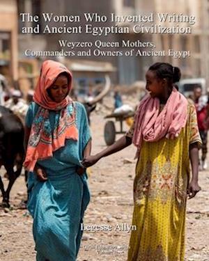 The Women Who Invented Writing and Ancient Egyptian Civilization: Weyzero Queen Mothers, Owners and Commanders of Ancient Egypt