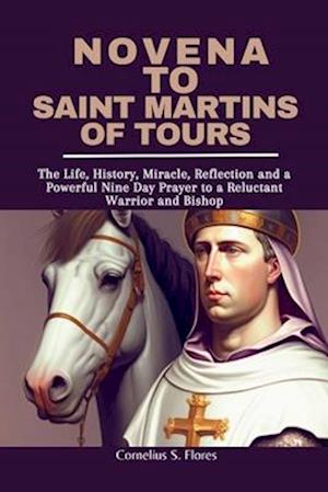 Novena to Saint Martins of Tours: The Life, History, Miracle, Reflection and a Powerful Nine Day Prayer to a Reluctant Warrior and Bishop