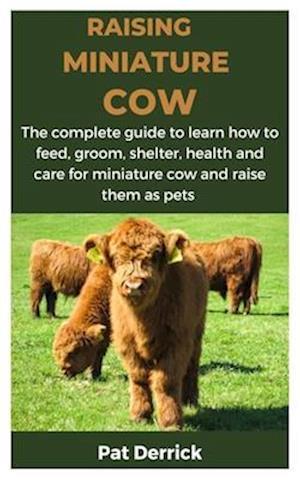 RAISING MINIATURE COW : The complete guide to learn how to feed, groom, shelter, health and care for miniature cow and raise them as pets