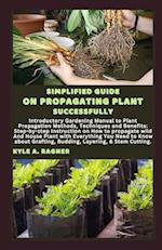 SIMPLIFIED GUIDE ON PROPAGATING PLANT SUCCESSFULLY: Introductory Gardening Manual to Plant Propagation Methods, Techniques and Benefits: Step-by-step 