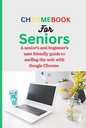 CHROMEBOOK FOR SENIORS : A Senior's and Beginner's user friendly guide to surfing the web with Google chrome.