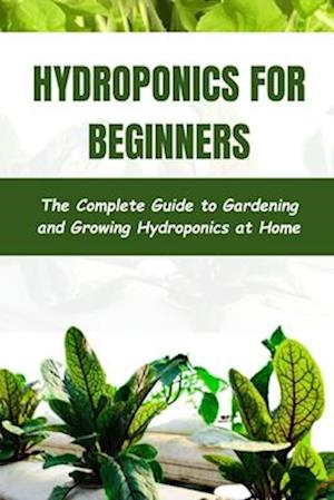 Hydroponics for Beginners : The Complete Guide to Gardening and Growing Hydroponics at Home