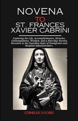 Novena to St. Frances Xavier Cabrini: Exploring the Life, Accomplishments, Miracles, Contemplations, Wisdom, and a Nine-Day Novena Devotion to the Gua