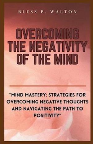 OVERCOMING THE NEGATIVITY OF THE MIND: "Mind Mastery: Strategies for Overcoming Negative Thoughts and Navigating the Path to Positivity"