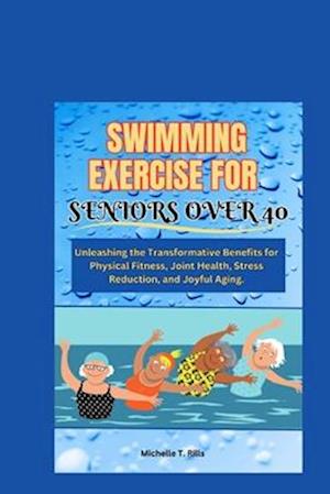 SWIMMING EXERCISE FOR SENIORS OVER 40: Unleashing the Transformative Benefits for Physical Fitness, Joint Health, Stress Reduction, and Joyful Aging.