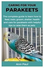 CARING FOR YOUR PARAKEETS: The complete guide to learn how to feed, train, groom, shelter, health and care for parakeets with helpful tips to raise th