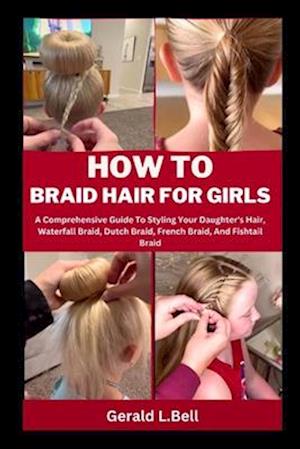 HOW TO BRAID HAIR FOR GIRLS: A Comprehensive Guide To Styling Your Daughter's Hair, Waterfall Braid, Dutch Braid, French Braid, And Fishtail Braid
