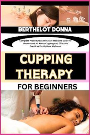 CUPPING THERAPY FOR BEGINNERS : Complete Procedural Alternative Medicine Guide To Understand All About Cupping And Effective Practices For Optimal We