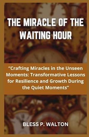 THE MIRACLE OF THE WAITING HOUR: "Crafting Miracles in the Unseen Moments: Transformative Lessons for Resilience and Growth During the Quiet Moment