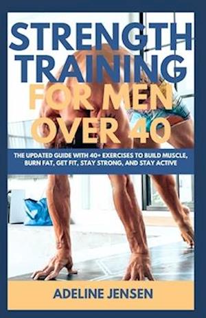 STRENGTH TRAINING FOR MEN OVER 40: The Updated Guide with 40+ Exercises to Build Muscle, Burn Fat, Get Fit, Stay Strong, and Stay Active