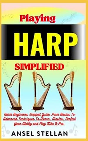 Playing HARP Simplified: Quick Beginners Stepped Guide From Basics To Advanced Techniques To Learn, Master, Perfect Your Ability and Play Like A Pro