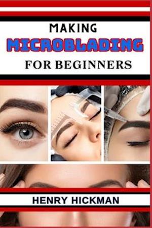 MAKING MICROBLADING FOR BEGINNERS: Practical Knowledge Guide On Skills, Techniques And Pattern To Understand, Master & Explore The Process Of Microbla