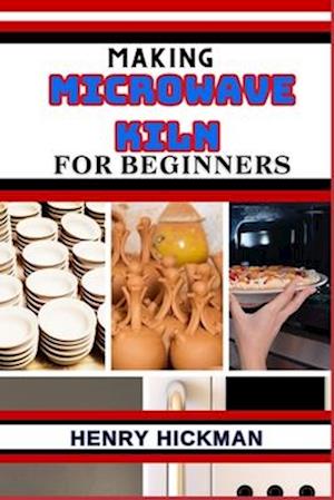 MAKING MICROWAVE KILN FOR BEGINNERS: Practical Knowledge Guide On Skills, Techniques And Pattern To Understand, Master & Explore The Process Of Microw