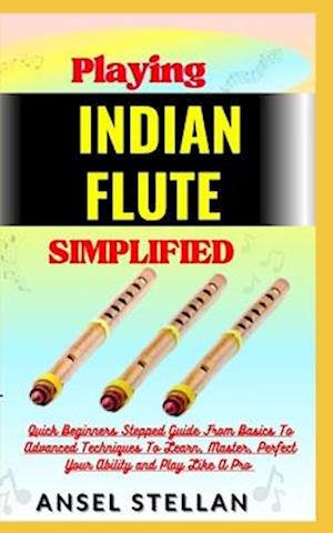 Playing INDIAN FLUTE Simplified: Quick Beginners Stepped Guide From Basics To Advanced Techniques To Learn, Master, Perfect Your Ability and Play Like