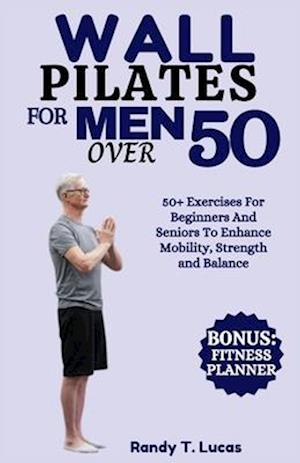 WALL PILATES FOR MEN OVER 50: 50+ Exercises For Beginners And Seniors To Enhance Mobility, Strength And Balance