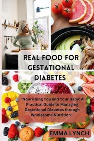 REAL FOOD FOR GESTATIONAL DIABETES : "Nourishing You and Your Baby: A Practical Guide to Managing Gestational Diabetes through Wholesome Nutrition"