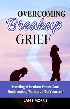 Overcoming Breakup Grief: Healing a Broken Heart And Redirecting The Love To Yourself