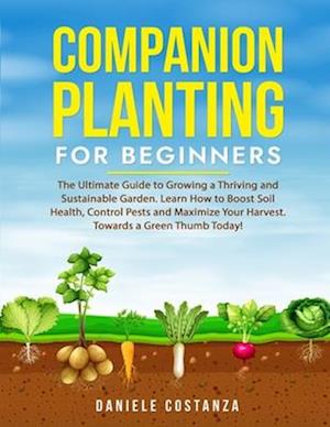 COMPANION PLANTING FOR BEGINNERS: The Ultimate Guide to Growing a Thriving and Sustainable Garden. Learn How to Boost Soil Health, Control Pests and M