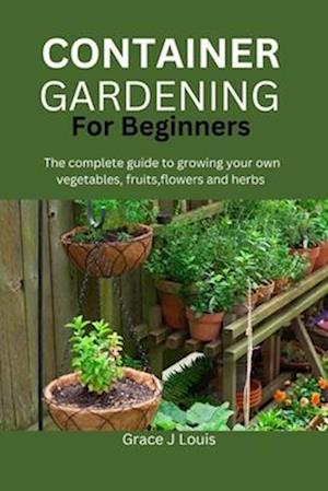 Container Gardening for Beginners: The complete guide to growing your own vegetables, fruits, flowers and herbs