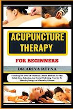 ACUPUNCTURE THERAPY FOR BEGINNERS: Unlocking The Power Of Traditional Chinese Medicine For Pain Relief, Stress Reduction, And Overall Well-Being- Your