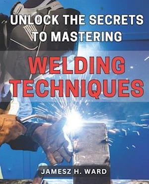 Unlock the Secrets to Mastering Welding Techniques: Discover Proven Strategies and Techniques to Excel in the Art of Welding for Beginners