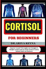 CORTISOL FOR BEGINNERS: Empower Yourself With Insights And Strategies To Navigate Cortisol Levels For Stress Hormone Control, Optimal Health And Resil