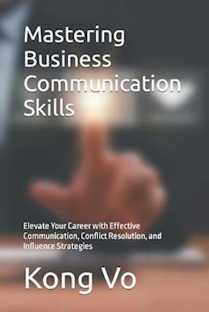 Mastering Business Communication Skills: Elevate Your Career with Effective Communication, Conflict Resolution, and Influence Strategies