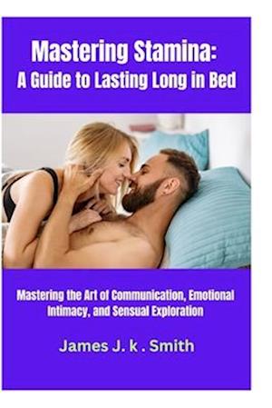 Mastering Stamina: A Guide to Lasting Long in Bed: Mastering the Art of Communication, Emotional Intimacy, and Sensual Exploration