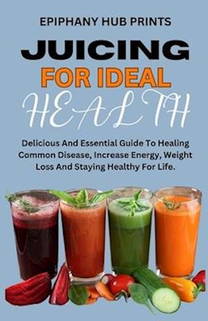 JUICING FOR IDEAL HEALTH: Delicious And Essential Guide To Healing Common Disease, Increase Energy, Weight Loss And Staying Healthy For Life.