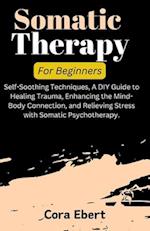 Somatic Therapy For Beginners: Self-Soothing Techniques, A DIY Guide to Healing Trauma, Enhancing the Mind-Body Connection, and Relieving Stress with 