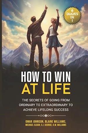 How To Win at Life: (6 Books In 1) The Secrets of Going from Ordinary to Extraordinary to Achieve Lifelong Success
