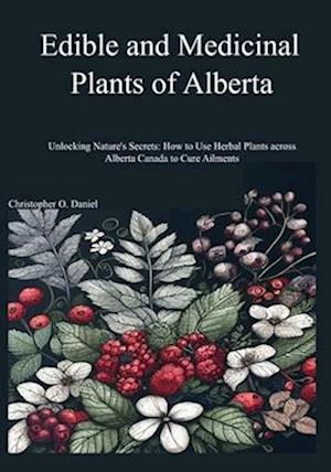 Edible and Medicinal Plants of Alberta: Unlocking Nature's Secrets: How to Use Herbal Plants across Alberta Canada to Cure Ailments