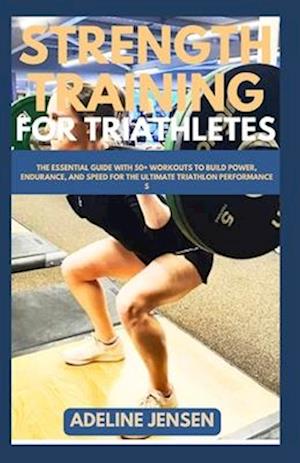 STRENGTH TRAINING FOR TRIATHLETES: The Essential Guide with 50+ Workouts to Build Power, Endurance, and Speed for the Ultimate Triathlon Performance