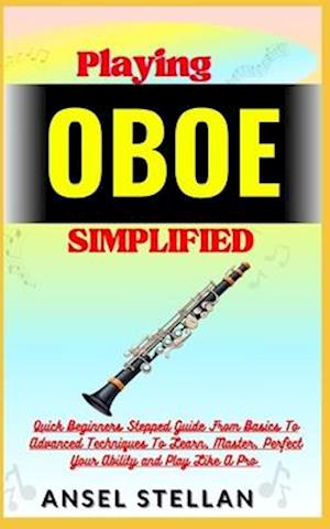 Playing OBOE Simplified: Quick Beginners Stepped Guide From Basics To Advanced Techniques To Learn, Master, Perfect Your Ability and Play Like A Pro