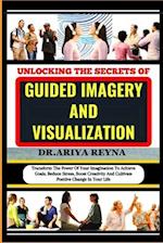 UNLOCKING THE SECRETS OF GUIDED IMAGERY AND VISUALIZATION: Transform The Power Of Your Imagination To Achieve Goals, Reduce Stress, Boost Creativity A