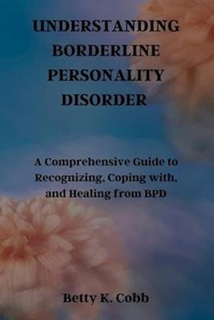 UNDERSTANDING BORDERLINE PERSONALITY DISORDER: A Comprehensive Guide to Recognizing, Coping with, and Healing from BPD