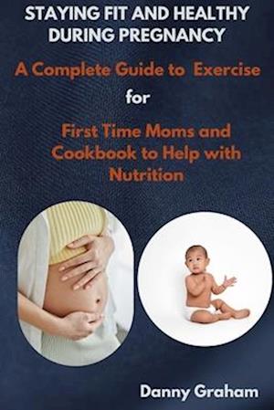 STAYING FIT AND HEALTHY DURING PREGNANCY: A Complete Guide-To Exercise for First Time Moms and Cookbook to Help with Nutrition