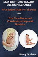 STAYING FIT AND HEALTHY DURING PREGNANCY: A Complete Guide-To Exercise for First Time Moms and Cookbook to Help with Nutrition 