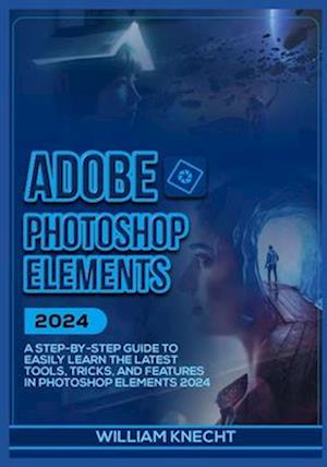 ADOBE PHOTOSHOP ELEMENTS 2024: A Step by Step Guide to Easily Learn the Latest Tools, Tricks and Features In Photoshop Elements 2024
