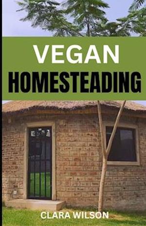 VEGAN HOMESTEADING: Sustainable Living, Plant-Powered Practices, and Thriving on the Vegan Homestead