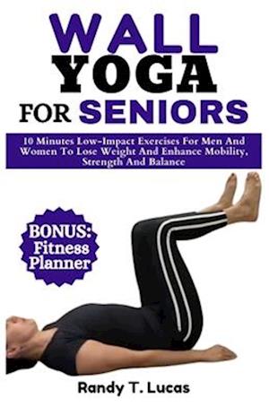 WALL YOGA FOR SENIORS: 10 Minutes Low-Impact Exercises For Men And Women To Lose Weight And Enhance Mobility, Strength And Balance