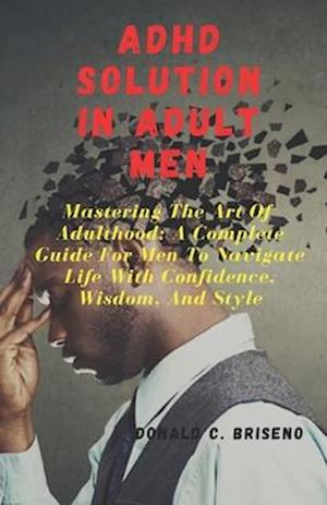 ADHD SOLUTIONS IN ADULT MEN : Mastering The Art Of Adulthood: A Complete Guide For Men Navigate Life With Confidence, Wisdom, And Style