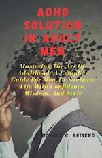 ADHD SOLUTIONS IN ADULT MEN : Mastering The Art Of Adulthood: A Complete Guide For Men Navigate Life With Confidence, Wisdom, And Style 