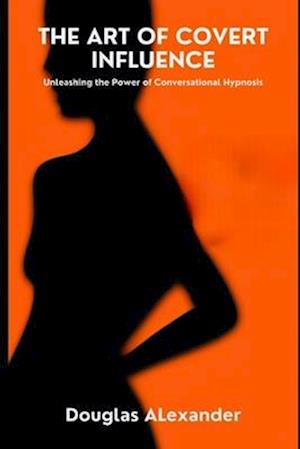 The Art Of Covert Influence: Unleashing The Power Of Conversational Hypnosis