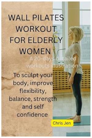 WALL PILATES WORKOUT FOR ELDERLY WOMEN: A detailed 20 days of step by step illustration exercises to sculpt your body, improve flexibility, bala